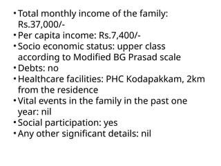• Total monthly income of the family:
Rs.37,000/-
• Per capita income: Rs.7,400/-
• Socio economic status: upper class
according to Modified BG Prasad scale
• Debts: no
• Healthcare facilities: PHC Kodapakkam, 2km
from the residence
• Vital events in the family in the past one
year: nil
• Social participation: yes
• Any other significant details: nil
 