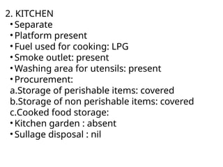 2. KITCHEN
• Separate
• Platform present
• Fuel used for cooking: LPG
• Smoke outlet: present
• Washing area for utensils: present
• Procurement:
a.Storage of perishable items: covered
b.Storage of non perishable items: covered
c.Cooked food storage:
• Kitchen garden : absent
• Sullage disposal : nil
 