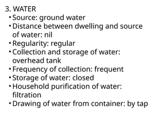 3. WATER
• Source: ground water
• Distance between dwelling and source
of water: nil
• Regularity: regular
• Collection and storage of water:
overhead tank
• Frequency of collection: frequent
• Storage of water: closed
• Household purification of water:
filtration
• Drawing of water from container: by tap
 