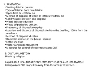 4. SANITATION
• Sanitary latrine: present
• Type of latrine: bore hole latrine
• Open field defecation: no
• Method of disposal of stools of infants/children: nil
• Solid waste: collection and disposal
• Waste storage : dustbin
• Waste segregation; present
• Frequency of disposal: everyday
• Location and distance of disposal site from the dwelling: 100m from the
residance
• Method of disposal: dustbin
• Domestic animals in the house : absent
• Cattle shed; no
• Vectors and rodents: absent
• Measures for control of rodents/vectors: DDT
5. CULTURAL HISTORY
Hindu by religion
6.AVAILABLE HEALTHCARE FACILITIES IN THE AREA AND UTILIZATION
Kodapakkam PHC is one km away from the area of residence.
 