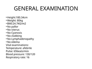GENERAL EXAMINATION
• Height:180.34cm
• Weight: 80kg
• BMI:24.7KG/m2
• No pallor
• No icterus
• No Cyanosis
• No clubbing
• No Lymphadenopathy
• No edema
Vital examinations:
Temperature: afebrile
Pulse: 65beats/min
Blood pressure: 130/120
Respiratory rate: 16
 