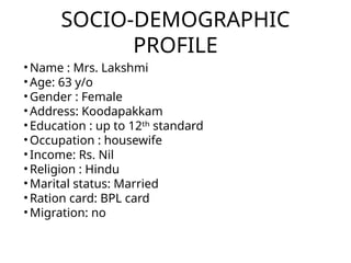 SOCIO-DEMOGRAPHIC
PROFILE
• Name : Mrs. Lakshmi
• Age: 63 y/o
• Gender : Female
• Address: Koodapakkam
• Education : up to 12ᵗʰ standard
• Occupation : housewife
• Income: Rs. Nil
• Religion : Hindu
• Marital status: Married
• Ration card: BPL card
• Migration: no
 