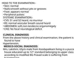 HEAD TO TOE EXAMINATION:-
• Skin: normal
• Nails:smooth without pits or grooves
• Foot: appears normal
• Peripheral pulses:
SYSTEMIC EXAMINATION:-
• CVS: S1 and S2 heard, no murmur
• RS: normal vesicular breath sound heard
• ABDOMEN: soft,non-tender,no organomegaly
• CNS: No focal neurological deficit
CLINICAL DIAGNOSIS:
From the above history and clinical examination, the patient is
found to have
Hypertension.
MEDICO-SOCIAL DIAGNOSIS:
Mrs. Lakshmi, 63y/o male from Koodapakkam living in a pucca
house educated up to 12ᵗʰ standard belonging to upper class
according to modified BG Prasad scale is suffering from
 