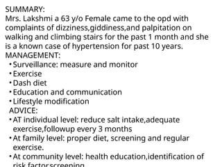 SUMMARY:
Mrs. Lakshmi a 63 y/o Female came to the opd with
complaints of dizziness,giddiness,and palpitation on
walking and climbing stairs for the past 1 month and she
is a known case of hypertension for past 10 years.
MANAGEMENT:
• Surveillance: measure and monitor
• Exercise
• Dash diet
• Education and communication
• Lifestyle modification
ADVICE:
• AT individual level: reduce salt intake,adequate
exercise,followup every 3 months
• At family level: proper diet, screening and regular
exercise.
• At community level: health education,identification of
 