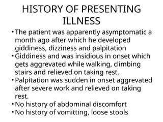 HISTORY OF PRESENTING
ILLNESS
• The patient was apparently asymptomatic a
month ago after which he developed
giddiness, dizziness and palpitation
• Giddiness and was insidious in onset which
gets aggrevated while walking, climbing
stairs and relieved on taking rest.
• Palpitation was sudden in onset aggrevated
after severe work and relieved on taking
rest.
• No history of abdominal discomfort
• No history of vomitting, loose stools
 