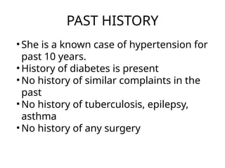 PAST HISTORY
• She is a known case of hypertension for
past 10 years.
• History of diabetes is present
• No history of similar complaints in the
past
• No history of tuberculosis, epilepsy,
asthma
• No history of any surgery
 