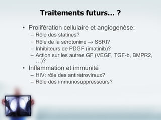 Prolifération cellulaire et angiogenèse: Rôle des statines? Rôle de la sérotonine    SSRI? Inhibiteurs de PDGF (imatinib)? Action sur les autres GF (VEGF, TGF-b, BMPR2, …)? Inflammation et immunité HIV: rôle des antirétroviraux? Rôle des immunosuppresseurs? Traitements futurs… ? 