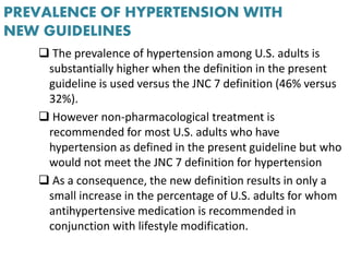PREVALENCE OF HYPERTENSION WITH
NEW GUIDELINES
 The prevalence of hypertension among U.S. adults is
substantially higher when the definition in the present
guideline is used versus the JNC 7 definition (46% versus
32%).
 However non-pharmacological treatment is
recommended for most U.S. adults who have
hypertension as defined in the present guideline but who
would not meet the JNC 7 definition for hypertension
 As a consequence, the new definition results in only a
small increase in the percentage of U.S. adults for whom
antihypertensive medication is recommended in
conjunction with lifestyle modification.
 