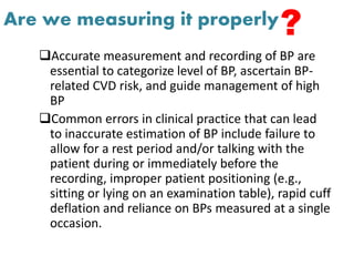Are we measuring it properly
Accurate measurement and recording of BP are
essential to categorize level of BP, ascertain BP-
related CVD risk, and guide management of high
BP
Common errors in clinical practice that can lead
to inaccurate estimation of BP include failure to
allow for a rest period and/or talking with the
patient during or immediately before the
recording, improper patient positioning (e.g.,
sitting or lying on an examination table), rapid cuff
deflation and reliance on BPs measured at a single
occasion.
?
 