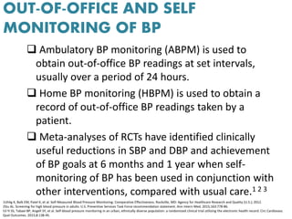 OUT-OF-OFFICE AND SELF
MONITORING OF BP
 Ambulatory BP monitoring (ABPM) is used to
obtain out-of-office BP readings at set intervals,
usually over a period of 24 hours.
 Home BP monitoring (HBPM) is used to obtain a
record of out-of-office BP readings taken by a
patient.
 Meta-analyses of RCTs have identified clinically
useful reductions in SBP and DBP and achievement
of BP goals at 6 months and 1 year when self-
monitoring of BP has been used in conjunction with
other interventions, compared with usual care.1 2 3
1Uhlig K, Balk EM, Patel K, et al. Self-Measured Blood Pressure Monitoring: Comparative Effectiveness. Rockville, MD: Agency for Healthcare Research and Quality (U.S.); 2012.
2Siu AL. Screening for high blood pressure in adults: U.S. Preventive Services Task Force recommendation statement. Ann Intern Med. 2015;163:778-86.
53 Yi SS, Tabaei BP, Angell SY, et al. Self-blood pressure monitoring in an urban, ethnically diverse population: a randomized clinical trial utilizing the electronic health record. Circ Cardiovasc
Qual Outcomes. 2015;8:138-45.
 