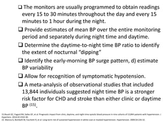  The monitors are usually programmed to obtain readings
every 15 to 30 minutes throughout the day and every 15
minutes to 1 hour during the night.
 Provide estimates of mean BP over the entire monitoring
period and separately during night time and daytime.
 Determine the daytime-to-night time BP ratio to identify
the extent of nocturnal “dipping”
 Identify the early-morning BP surge pattern, d) estimate
BP variability
 Allow for recognition of symptomatic hypotension.
 A meta-analysis of observational studies that included
13,844 individuals suggested night time BP is a stronger
risk factor for CHD and stroke than either clinic or daytime
BP (15).
15.Roush GC, Fagard RH, Salles GF, et al. Prognostic impact from clinic, daytime, and night-time systolic blood pressure in nine cohorts of 13,844 patients with hypertension. J
Hypertens. 2014;32:2332-40.
22. Mancia G, Bombelli M, Facchetti R, et al. Long-term risk of sustained hypertension in white-coat or masked hypertension. Hypertension. 2009;54:226-32.
 