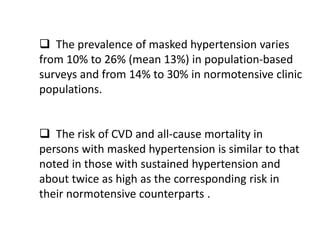  The prevalence of masked hypertension varies
from 10% to 26% (mean 13%) in population-based
surveys and from 14% to 30% in normotensive clinic
populations.
 The risk of CVD and all-cause mortality in
persons with masked hypertension is similar to that
noted in those with sustained hypertension and
about twice as high as the corresponding risk in
their normotensive counterparts .
 