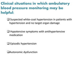 Clinical situations in which ambulatory
blood pressure monitoring may be
helpful:
 Suspected white-coat hypertension in patients with
hypertension and no target organ damage
 Hypotensive symptoms with antihypertensive
medication
 Episodic hypertension
Autonomic dysfunction
 