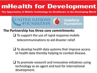 The Partnership has three core commitments:
 To support the use of rapid response mobile
telecommunications to aid disaster relief.
 To develop health data systems that improve access
to health data thereby helping to combat disease.
 To promote research and innovative initiatives using
technology as an agent and tool for international
development.
 