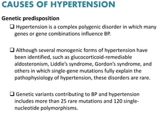 CAUSES OF HYPERTENSION
Genetic predisposition
 Hypertension is a complex polygenic disorder in which many
genes or gene combinations influence BP.
 Although several monogenic forms of hypertension have
been identified, such as glucocorticoid-remediable
aldosteronism, Liddle’s syndrome, Gordon’s syndrome, and
others in which single-gene mutations fully explain the
pathophysiology of hypertension, these disorders are rare.
 Genetic variants contributing to BP and hypertension
includes more than 25 rare mutations and 120 single-
nucleotide polymorphisms.
 