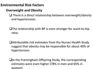 Environmental Risk Factors
Overweight and Obesity
 There is a direct relationship between overweight/obesity
and hypertension.
The relationship with BP is even stronger for waist-to-hip
ratio.
Attributable risk estimates from the Nurses Health Study
suggest that obesity may be responsible for about 40% of
hypertension.
In the Framingham Offspring Study, the corresponding
estimates were even higher (78% in men and 65% in
women)
 