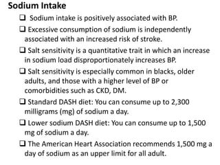 Sodium Intake
 Sodium intake is positively associated with BP.
 Excessive consumption of sodium is independently
associated with an increased risk of stroke.
 Salt sensitivity is a quantitative trait in which an increase
in sodium load disproportionately increases BP.
 Salt sensitivity is especially common in blacks, older
adults, and those with a higher level of BP or
comorbidities such as CKD, DM.
 Standard DASH diet: You can consume up to 2,300
milligrams (mg) of sodium a day.
 Lower sodium DASH diet: You can consume up to 1,500
mg of sodium a day.
 The American Heart Association recommends 1,500 mg a
day of sodium as an upper limit for all adult.
 