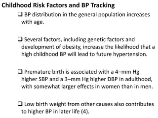 Childhood Risk Factors and BP Tracking
 BP distribution in the general population increases
with age.
 Several factors, including genetic factors and
development of obesity, increase the likelihood that a
high childhood BP will lead to future hypertension.
 Premature birth is associated with a 4–mm Hg
higher SBP and a 3–mm Hg higher DBP in adulthood,
with somewhat larger effects in women than in men.
 Low birth weight from other causes also contributes
to higher BP in later life (4).
 