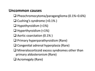 Uncommon causes
 Pheochromocytoma/paraganglioma (0.1%–0.6%)
 Cushing’s syndrome (<0.1% )
 Hypothyroidism (<1%)
 Hyperthyroidism (<1%)
 Aortic coarctation (0.1% )
 Primary hyperparathyroidism (Rare)
 Congenital adrenal hyperplasia (Rare)
 Mineralocorticoid excess syndromes other than
primary aldosteronism (Rare)
 Acromegaly (Rare)
 