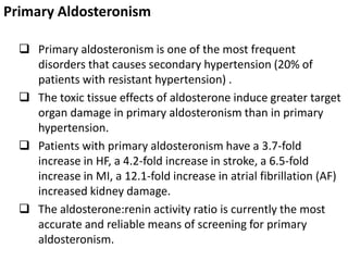 Primary Aldosteronism
 Primary aldosteronism is one of the most frequent
disorders that causes secondary hypertension (20% of
patients with resistant hypertension) .
 The toxic tissue effects of aldosterone induce greater target
organ damage in primary aldosteronism than in primary
hypertension.
 Patients with primary aldosteronism have a 3.7-fold
increase in HF, a 4.2-fold increase in stroke, a 6.5-fold
increase in MI, a 12.1-fold increase in atrial fibrillation (AF)
increased kidney damage.
 The aldosterone:renin activity ratio is currently the most
accurate and reliable means of screening for primary
aldosteronism.
 