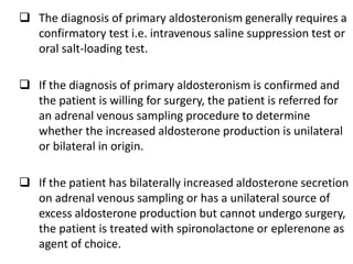  The diagnosis of primary aldosteronism generally requires a
confirmatory test i.e. intravenous saline suppression test or
oral salt-loading test.
 If the diagnosis of primary aldosteronism is confirmed and
the patient is willing for surgery, the patient is referred for
an adrenal venous sampling procedure to determine
whether the increased aldosterone production is unilateral
or bilateral in origin.
 If the patient has bilaterally increased aldosterone secretion
on adrenal venous sampling or has a unilateral source of
excess aldosterone production but cannot undergo surgery,
the patient is treated with spironolactone or eplerenone as
agent of choice.
 
