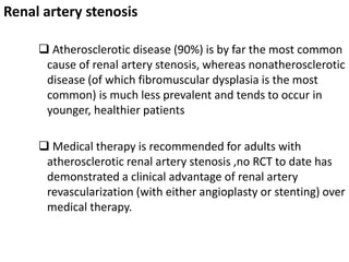 Renal artery stenosis
 Atherosclerotic disease (90%) is by far the most common
cause of renal artery stenosis, whereas nonatherosclerotic
disease (of which fibromuscular dysplasia is the most
common) is much less prevalent and tends to occur in
younger, healthier patients
 Medical therapy is recommended for adults with
atherosclerotic renal artery stenosis ,no RCT to date has
demonstrated a clinical advantage of renal artery
revascularization (with either angioplasty or stenting) over
medical therapy.
 