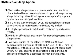 Obstructive Sleep Apnea
 Obstructive sleep apnea is a common chronic condition
characterized by recurrent collapse of upper airways during
sleep, inducing intermittent episodes of apnea/hypopnea,
hypoxemia, and sleep disruption.
 It is a risk factor for several CVDs, including hypertension,
coronary and cerebrovascular diseases, HF, and AF.
 It is highly prevalent in adults with resistant hypertension
(≥80%).
CPAP is an efficacious treatment for improving obstructive
sleep apnea.
 However, studies of the effects of CPAP on BP have
demonstrated only small effects on BP (e.g., 2– to 3–mm Hg
reductions), with results dependent on patient compliance
with CPAP use, severity of obstructive sleep apnea, and
presence of daytime sleepiness in study participants.
 