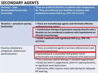 SECONDARY AGENTS
Diuretics— loop
(Bumetanide,Furosemide,
Torsemide)
These are preferred diuretics in patients with symptomatic
HF. They are preferred over thiazides in patients with
moderate-to-severe CKD (e.g., GFR <30 mL/min).
Diuretics— potassium sparing
(Amiloride)
• These are monotherapy agents and minimally effective
antihypertensive agents.
• Combination therapy of potassium-sparing diuretic with a
thiazide can be considered in patients with hypokalemia on
thiazide monotherapy.
• Avoid in patients with significant CKD (e.g., GFR <45
mL/min).
Diuretics-aldosterone
antagonists (Eplerenone
Spironolactone )
• These are preferred agents in primary aldosteronism and
resistant hypertension.
• Spironolactone is associated with greater risk of
gynecomastia and impotence as compared with eplerenone.
• This is common add-on therapy in resistant hypertension.
• Avoid use with K+ supplements, other K+-sparing diuretics,
or significant renal dysfunction.
• Eplerenone often requires twice-daily dosing for adequate
BP lowering.
 