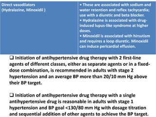 Direct vasodilators
(Hydralazine, Minoxidil )
• These are associated with sodium and
water retention and reflex tachycardia;
use with a diuretic and beta blocker.
• Hydralazine is associated with drug-
induced lupus-like syndrome at higher
doses.
• Minoxidil is associated with hirsutism
and requires a loop diuretic. Minoxidil
can induce pericardial effusion.
 Initiation of antihypertensive drug therapy with 2 first-line
agents of different classes, either as separate agents or in a fixed-
dose combination, is recommended in adults with stage 2
hypertension and an average BP more than 20/10 mm Hg above
their BP target.
 Initiation of antihypertensive drug therapy with a single
antihypertensive drug is reasonable in adults with stage 1
hypertension and BP goal <130/80 mm Hg with dosage titration
and sequential addition of other agents to achieve the BP target.
 