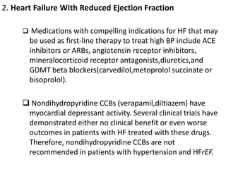 2. Heart Failure With Reduced Ejection Fraction
 Medications with compelling indications for HF that may
be used as first-line therapy to treat high BP include ACE
inhibitors or ARBs, angiotensin receptor inhibitors,
mineralocorticoid receptor antagonists,diuretics,and
GDMT beta blockers(carvedilol,metoprolol succinate or
bisoprolol).
 Nondihydropyridine CCBs (verapamil,diltiazem) have
myocardial depressant activity. Several clinical trials have
demonstrated either no clinical benefit or even worse
outcomes in patients with HF treated with these drugs.
Therefore, nondihydropyridine CCBs are not
recommended in patients with hypertension and HFrEF.
 