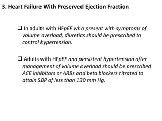 3. Heart Failure With Preserved Ejection Fraction
 In adults with HFpEF who present with symptoms of
volume overload, diuretics should be prescribed to
control hypertension.
 Adults with HFpEF and persistent hypertension after
management of volume overload should be prescribed
ACE inhibitors or ARBs and beta blockers titrated to
attain SBP of less than 130 mm Hg.
 