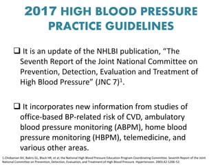 2017 HIGH BLOOD PRESSURE
PRACTICE GUIDELINES
 It is an update of the NHLBI publication, “The
Seventh Report of the Joint National Committee on
Prevention, Detection, Evaluation and Treatment of
High Blood Pressure” (JNC 7)1.
 It incorporates new information from studies of
office-based BP-related risk of CVD, ambulatory
blood pressure monitoring (ABPM), home blood
pressure monitoring (HBPM), telemedicine, and
various other areas.
1.Chobanian AV, Bakris GL, Black HR, et al; the National High Blood Pressure Education Program Coordinating Committee. Seventh Report of the Joint
National Committee on Prevention, Detection, Evaluation, and Treatment of High Blood Pressure. Hypertension. 2003;42:1206-52.
 