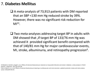 7. Diabetes Mellitus
 A meta-analysis of 73,913 patients with DM reported
that an SBP <130 mm Hg reduced stroke by 39%.
However, there was no significant risk reduction for
MI23.
 Two meta-analyses addressing target BP in adults with
DM showed that ,if target BP of 133/76 mm Hg was
achieved it provided significant benefit compared with
that of 140/81 mm Hg for major cardiovascular events,
MI, stroke, albuminuria, and retinopathy progression4.
23.Reboldi G, Gentile G, Angeli F, et al. Effects of intensive blood pressure reduction on myocardial infarction and stroke in diabetes: a meta-analysis in 73,913
patients. J Hypertens. 2011;29:1253-69.
4.Xie X, Atkins E, Lv J, et al. Effects of intensive blood pressure lowering on cardiovascular and renal outcomes: updated systematic review and meta-analysis.
Lancet. 2016;387:435-43.
 