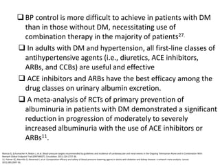 BP control is more difficult to achieve in patients with DM
than in those without DM, necessitating use of
combination therapy in the majority of patients27.
 In adults with DM and hypertension, all first-line classes of
antihypertensive agents (i.e., diuretics, ACE inhibitors,
ARBs, and CCBs) are useful and effective
 ACE inhibitors and ARBs have the best efficacy among the
drug classes on urinary albumin excretion.
 A meta-analysis of RCTs of primary prevention of
albuminuria in patients with DM demonstrated a significant
reduction in progression of moderately to severely
increased albuminuria with the use of ACE inhibitors or
ARBs11.
Mancia G, Schumacher H, Redon J, et al. Blood pressure targets recommended by guidelines and incidence of cardiovascular and renal events in the Ongoing Telmisartan Alone and in Combination With
Ramipril Global Endpoint Trial (ONTARGET). Circulation. 2011;124:1727-36.
11. Palmer SC, Mavridis D, Navarese E, et al. Comparative efficacy and safety of blood pressure-lowering agents in adults with diabetes and kidney disease: a network meta-analysis. Lancet.
2015;385:2047-56.
 