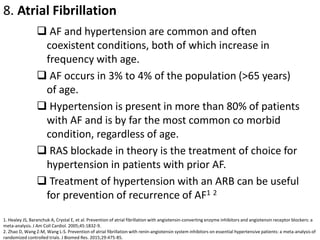 8. Atrial Fibrillation
 AF and hypertension are common and often
coexistent conditions, both of which increase in
frequency with age.
 AF occurs in 3% to 4% of the population (>65 years)
of age.
 Hypertension is present in more than 80% of patients
with AF and is by far the most common co morbid
condition, regardless of age.
 RAS blockade in theory is the treatment of choice for
hypertension in patients with prior AF.
 Treatment of hypertension with an ARB can be useful
for prevention of recurrence of AF1 2
1. Healey JS, Baranchuk A, Crystal E, et al. Prevention of atrial fibrillation with angiotensin-converting enzyme inhibitors and angiotensin receptor blockers: a
meta-analysis. J Am Coll Cardiol. 2005;45:1832-9.
2. Zhao D, Wang Z-M, Wang L-S. Prevention of atrial fibrillation with renin-angiotensin system inhibitors on essential hypertensive patients: a meta-analysis of
randomized controlled trials. J Biomed Res. 2015;29:475-85.
 