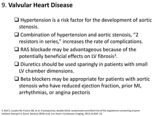 9. Valvular Heart Disease
 Hypertension is a risk factor for the development of aortic
stenosis.
 Combination of hypertension and aortic stenosis, “2
resistors in series,” increases the rate of complications.
 RAS blockade may be advantageous because of the
potentially beneficial effects on LV fibrosis3.
 Diuretics should be used sparingly in patients with small
LV chamber dimensions.
 Beta blockers may be appropriate for patients with aortic
stenosis who have reduced ejection fraction, prior MI,
arrhythmias, or angina pectoris
3. Bull S, Loudon M, Francis JM, et al. A prospective, double-blind, randomized controlled trial of the angiotensin-converting enzyme
inhibitor Ramipril In Aortic Stenosis (RIAS trial). Eur Heart J Cardiovasc Imaging. 2015;16:834- 41.
 
