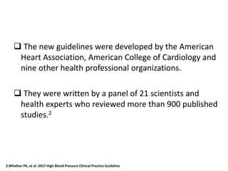  The new guidelines were developed by the American
Heart Association, American College of Cardiology and
nine other health professional organizations.
 They were written by a panel of 21 scientists and
health experts who reviewed more than 900 published
studies.2
2.Whelton PK, et al. 2017 High Blood Pressure Clinical Practice Guideline
 