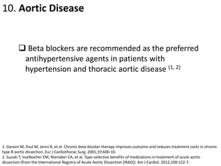 10. Aortic Disease
 Beta blockers are recommended as the preferred
antihypertensive agents in patients with
hypertension and thoracic aortic disease (1, 2)
1. Genoni M, Paul M, Jenni R, et al. Chronic beta-blocker therapy improves outcome and reduces treatment costs in chronic
type B aortic dissection. Eur J Cardiothorac Surg. 2001;19:606-10.
2. Suzuki T, Isselbacher EM, Nienaber CA, et al. Type-selective benefits of medications in treatment of acute aortic
dissection (from the International Registry of Acute Aortic Dissection [IRAD]). Am J Cardiol. 2012;109:122-7.
 