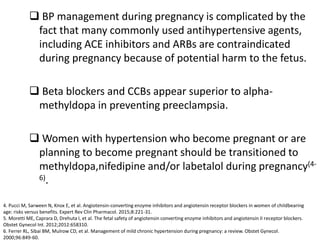  BP management during pregnancy is complicated by the
fact that many commonly used antihypertensive agents,
including ACE inhibitors and ARBs are contraindicated
during pregnancy because of potential harm to the fetus.
 Beta blockers and CCBs appear superior to alpha-
methyldopa in preventing preeclampsia.
 Women with hypertension who become pregnant or are
planning to become pregnant should be transitioned to
methyldopa,nifedipine and/or labetalol during pregnancy(4-
6).
4. Pucci M, Sarween N, Knox E, et al. Angiotensin-converting enzyme inhibitors and angiotensin receptor blockers in women of childbearing
age: risks versus benefits. Expert Rev Clin Pharmacol. 2015;8:221-31.
5. Moretti ME, Caprara D, Drehuta I, et al. The fetal safety of angiotensin converting enzyme inhibitors and angiotensin II receptor blockers.
Obstet Gynecol Int. 2012;2012:658310.
6. Ferrer RL, Sibai BM, Mulrow CD, et al. Management of mild chronic hypertension during pregnancy: a review. Obstet Gynecol.
2000;96:849-60.
 