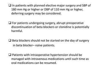  In patients with planned elective major surgery and SBP of
180 mm Hg or higher or DBP of 110 mm Hg or higher,
deferring surgery may be considered.
 For patients undergoing surgery, abrupt preoperative
discontinuation of beta blockers or clonidine is potentially
harmful.
 Beta blockers should not be started on the day of surgery
in beta blocker– naïve patients.
 Patients with intraoperative hypertension should be
managed with intravenous medications until such time as
oral medications can be resumed.
 