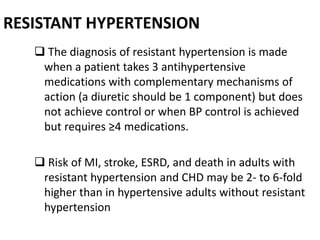 RESISTANT HYPERTENSION
 The diagnosis of resistant hypertension is made
when a patient takes 3 antihypertensive
medications with complementary mechanisms of
action (a diuretic should be 1 component) but does
not achieve control or when BP control is achieved
but requires ≥4 medications.
 Risk of MI, stroke, ESRD, and death in adults with
resistant hypertension and CHD may be 2- to 6-fold
higher than in hypertensive adults without resistant
hypertension
 