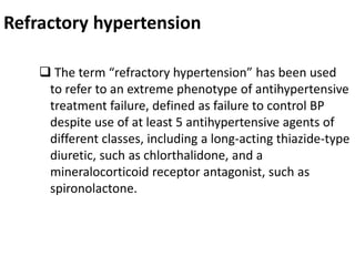 Refractory hypertension
 The term “refractory hypertension” has been used
to refer to an extreme phenotype of antihypertensive
treatment failure, defined as failure to control BP
despite use of at least 5 antihypertensive agents of
different classes, including a long-acting thiazide-type
diuretic, such as chlorthalidone, and a
mineralocorticoid receptor antagonist, such as
spironolactone.
 