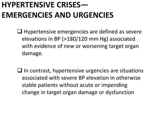 HYPERTENSIVE CRISES—
EMERGENCIES AND URGENCIES
 Hypertensive emergencies are defined as severe
elevations in BP (>180/120 mm Hg) associated
with evidence of new or worsening target organ
damage.
 In contrast, hypertensive urgencies are situations
associated with severe BP elevation in otherwise
stable patients without acute or impending
change in target organ damage or dysfunction
 