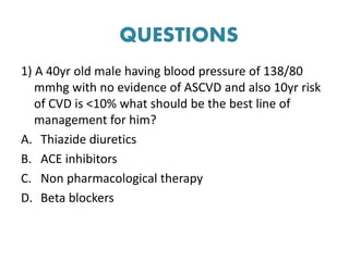 QUESTIONS
1) A 40yr old male having blood pressure of 138/80
mmhg with no evidence of ASCVD and also 10yr risk
of CVD is <10% what should be the best line of
management for him?
A. Thiazide diuretics
B. ACE inhibitors
C. Non pharmacological therapy
D. Beta blockers
 