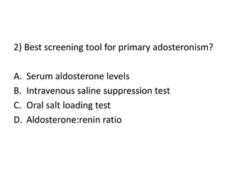 2) Best screening tool for primary adosteronism?
A. Serum aldosterone levels
B. Intravenous saline suppression test
C. Oral salt loading test
D. Aldosterone:renin ratio
 