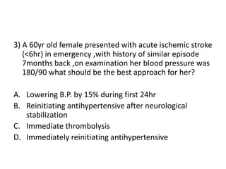 3) A 60yr old female presented with acute ischemic stroke
(<6hr) in emergency ,with history of similar episode
7months back ,on examination her blood pressure was
180/90 what should be the best approach for her?
A. Lowering B.P. by 15% during first 24hr
B. Reinitiating antihypertensive after neurological
stabilization
C. Immediate thrombolysis
D. Immediately reinitiating antihypertensive
 