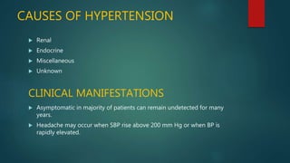 CAUSES OF HYPERTENSION
 Renal
 Endocrine
 Miscellaneous
 Unknown
CLINICAL MANIFESTATIONS
 Asymptomatic in majority of patients can remain undetected for many
years.
 Headache may occur when SBP rise above 200 mm Hg or when BP is
rapidly elevated.
 