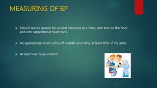 MEASURING OF BP
 Patient seated quietly for at least 5minutes in a chair, with feet on the floor
and arm supported at heart level.
 An appropriate-sized cuff (cuff bladder encircling at least 80% of the arm).
 At least two measurement.
 