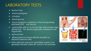 LABORATORY TESTS
 Routine Tests
 Electrocardiogram
 Urinalysis
 Blood glucose,
 Serum potassium, creatinine, or the corresponding
estimated GFR, and calcium
 Lipid profile, after 9- to 12-hour fast, that includes high-
density and low-density lipoprotein cholesterol, and
triglycerides
 Optional tests
 Measurement of urinary albumin excretion or
albumin/creatinine ratio
 More extensive testing for identifiable causes is not
generally indicated unless BP control is not achieved
 