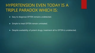 HYPERTENSION EVEN TODAY IS A
TRIPLE PARADOX WHICH IS:
 Easy to diagnose OFTEN remains undetected.
 Simple to treat OFTEN remain untreated.
 Despite availability of potent drugs, treatment all to OFTEN is undetected.
 